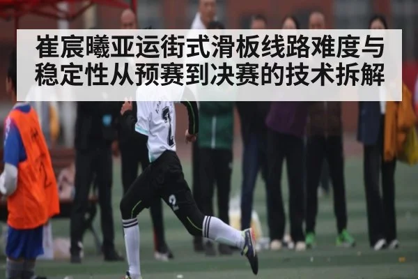 崔宸曦亚运街式滑板线路难度与稳定性从预赛到决赛的技术拆解 - bet365