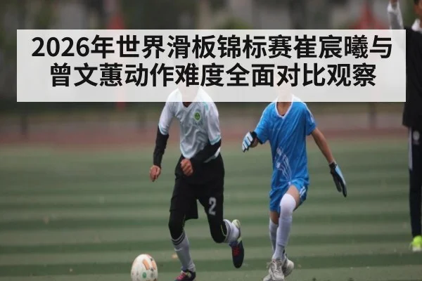2026年世界滑板锦标赛崔宸曦与曾文蕙动作难度全面对比观察 - bet365